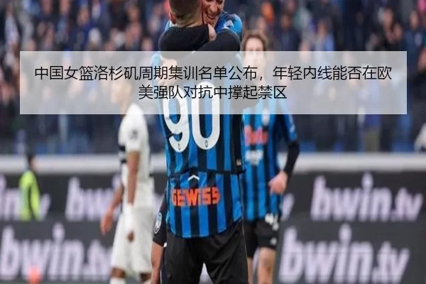 中国女篮洛杉矶周期集训名单公布，年轻内线能否在欧美强队对抗中撑起禁区